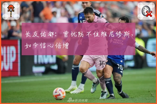 长友佑都:曾忧防不住维尼修斯,如今信心倍增