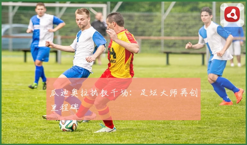 瓜迪奥拉执教千场：足坛大师再创里程碑