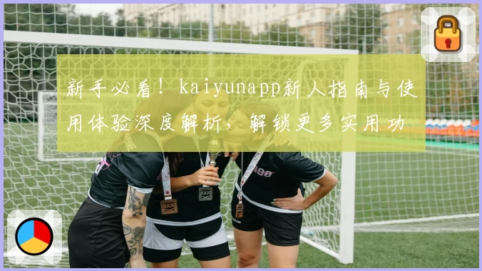 新手必看！kaiyunapp新人指南与使用体验深度解析，解锁更多实用功能亮点