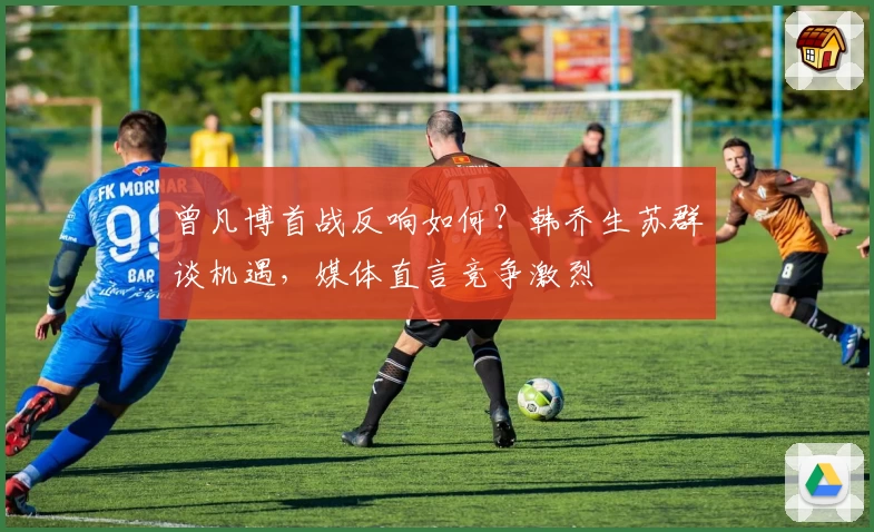 曾凡博首战反响如何？韩乔生苏群谈机遇，媒体直言竞争激烈