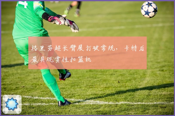 格里芬超长臂展打破常规，卡特后最具观赏性扣篮机