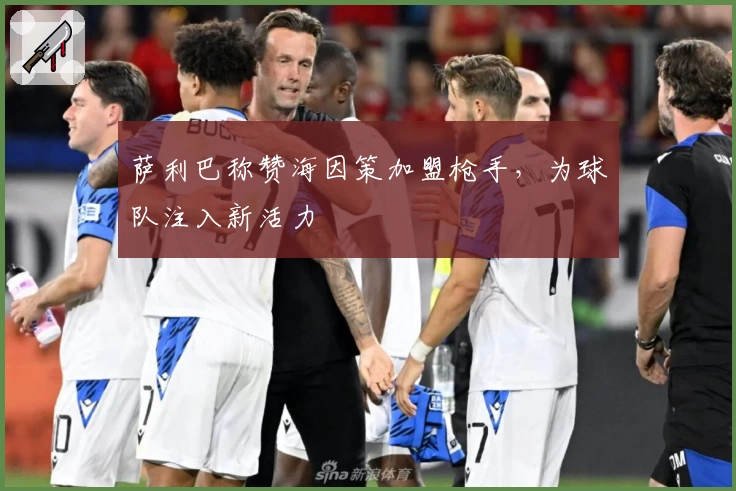 萨利巴称赞海因策加盟枪手，为球队注入新活力