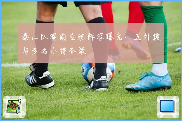 泰山队赛前合练阵容曝光，五外援与多名小将齐聚