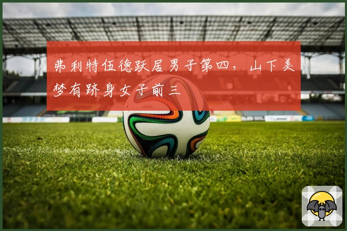 弗利特伍德跃居男子第四，山下美梦有跻身女子前三