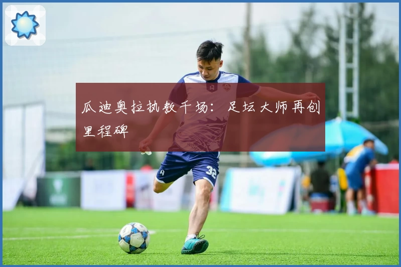 瓜迪奥拉执教千场：足坛大师再创里程碑