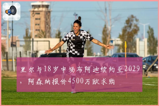 里尔与18岁中场布阿迪续约至2029，阿森纳报价4500万欧求购