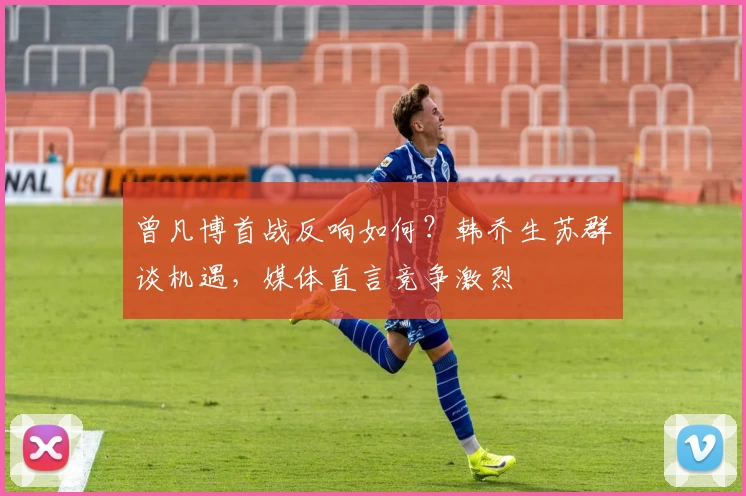 曾凡博首战反响如何？韩乔生苏群谈机遇，媒体直言竞争激烈