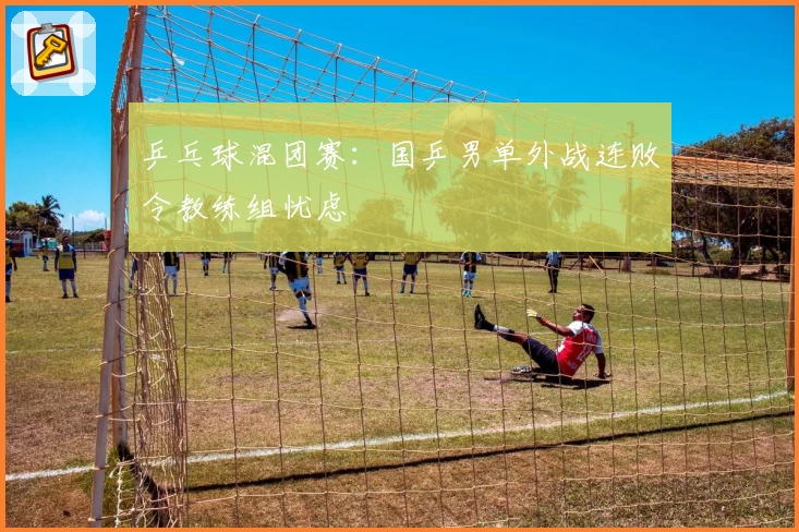 乒乓球混团赛：国乒男单外战连败令教练组忧虑