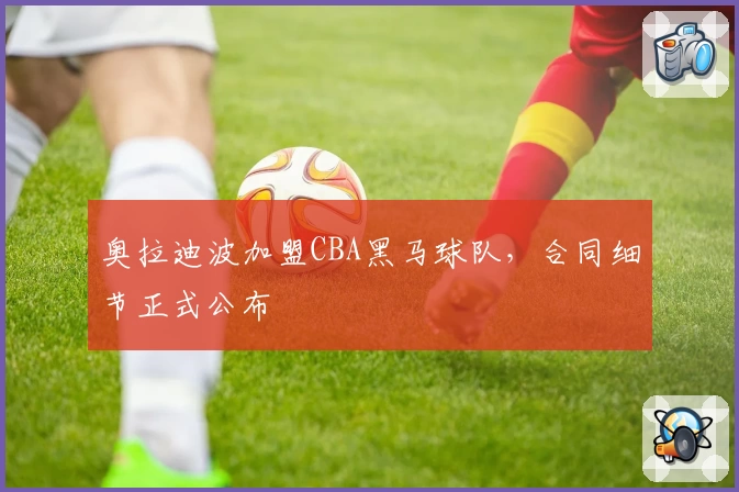 奥拉迪波加盟CBA黑马球队，合同细节正式公布