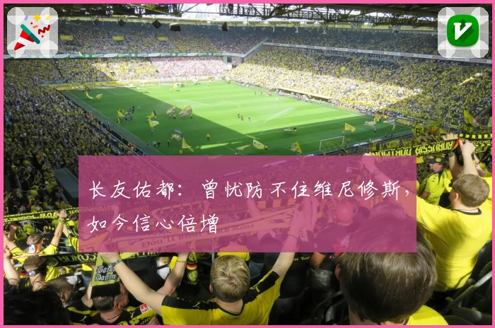 长友佑都:曾忧防不住维尼修斯,如今信心倍增