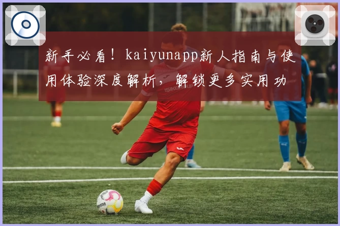 新手必看！kaiyunapp新人指南与使用体验深度解析，解锁更多实用功能亮点